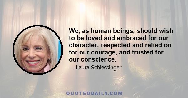 We, as human beings, should wish to be loved and embraced for our character, respected and relied on for our courage, and trusted for our conscience.