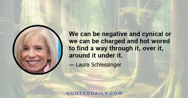 We can be negative and cynical or we can be charged and hot wored to find a way through it, over it, around it under it.