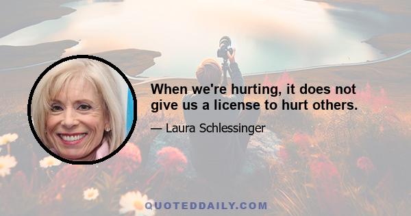 When we're hurting, it does not give us a license to hurt others.