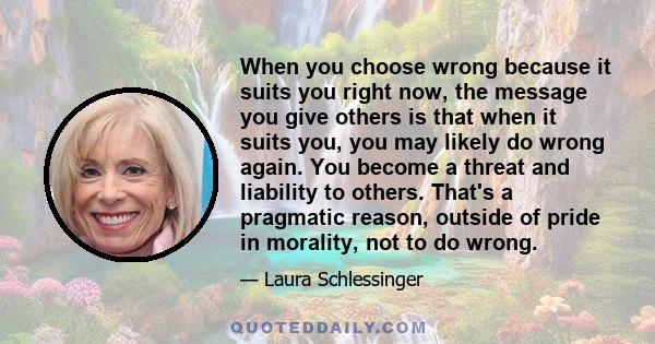 When you choose wrong because it suits you right now, the message you give others is that when it suits you, you may likely do wrong again. You become a threat and liability to others. That's a pragmatic reason, outside 