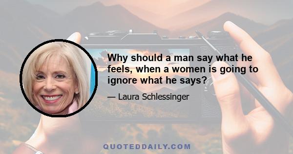 Why should a man say what he feels, when a women is going to ignore what he says?