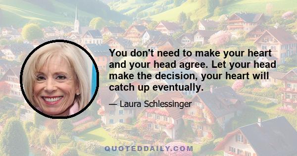 You don't need to make your heart and your head agree. Let your head make the decision, your heart will catch up eventually.