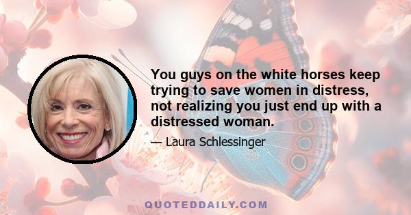 You guys on the white horses keep trying to save women in distress, not realizing you just end up with a distressed woman.