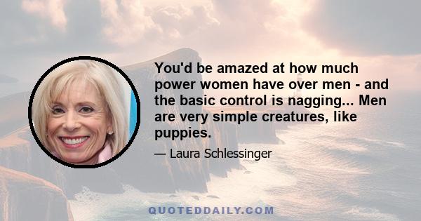 You'd be amazed at how much power women have over men - and the basic control is nagging... Men are very simple creatures, like puppies.