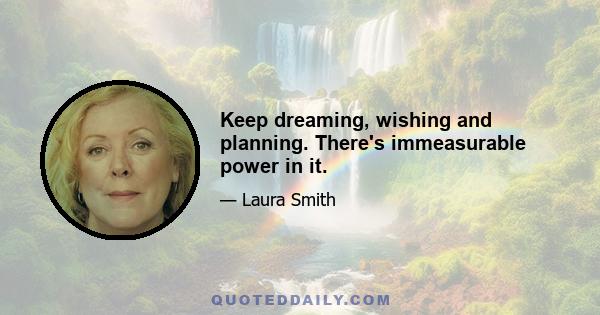 Keep dreaming, wishing and planning. There's immeasurable power in it.