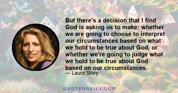 But there's a decision that I find God is asking us to make: whether we are going to choose to interpret our circumstances based on what we hold to be true about God, or whether we're going to judge what we hold to be