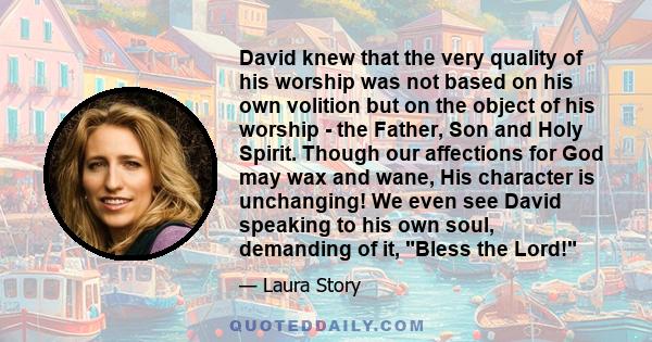 David knew that the very quality of his worship was not based on his own volition but on the object of his worship - the Father, Son and Holy Spirit. Though our affections for God may wax and wane, His character is