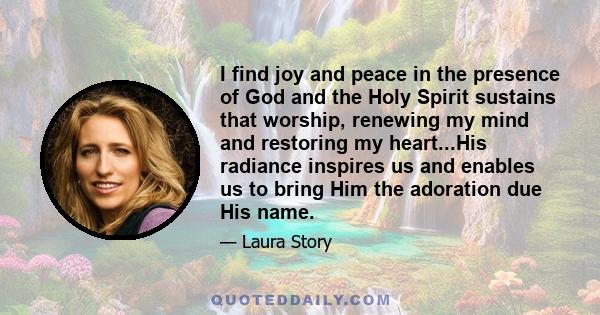 I find joy and peace in the presence of God and the Holy Spirit sustains that worship, renewing my mind and restoring my heart...His radiance inspires us and enables us to bring Him the adoration due His name.