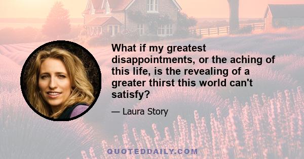 What if my greatest disappointments, or the aching of this life, is the revealing of a greater thirst this world can't satisfy?