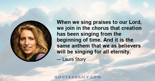 When we sing praises to our Lord, we join in the chorus that creation has been singing from the beginning of time. And it is the same anthem that we as believers will be singing for all eternity.