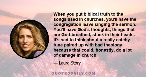 When you put biblical truth to the songs used in churches, you'll have the congregation leave singing the sermon. You'll have God's thoughts, things that are God-breathed, stuck in their heads. It's sad to think about a 