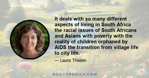 It deals with so many different aspects of living in South Africa the racial issues of South Africans and Asians with poverty with the reality of children orphaned by AIDS the transition from village life to city life.