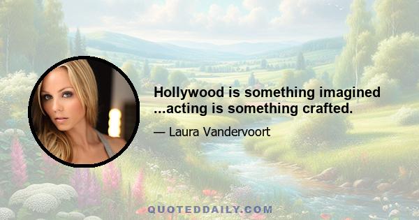 Hollywood is something imagined ...acting is something crafted.