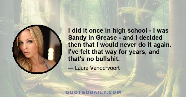 I did it once in high school - I was Sandy in Grease - and I decided then that I would never do it again. I've felt that way for years, and that's no bullshit.