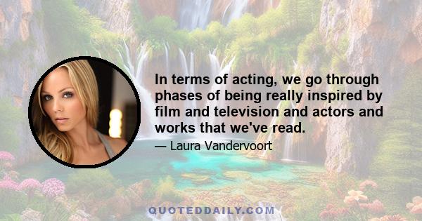 In terms of acting, we go through phases of being really inspired by film and television and actors and works that we've read.