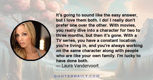 It's going to sound like the easy answer, but I love them both. I do! I really don't prefer one over the other. With movies, you really dive into a character for two to three months, but then it's gone. With a TV