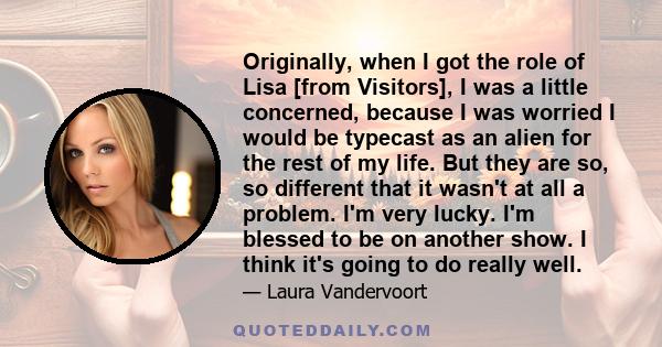 Originally, when I got the role of Lisa [from Visitors], I was a little concerned, because I was worried I would be typecast as an alien for the rest of my life. But they are so, so different that it wasn't at all a