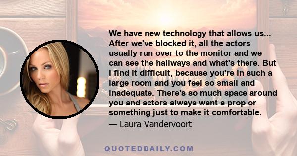 We have new technology that allows us... After we've blocked it, all the actors usually run over to the monitor and we can see the hallways and what's there. But I find it difficult, because you're in such a large room