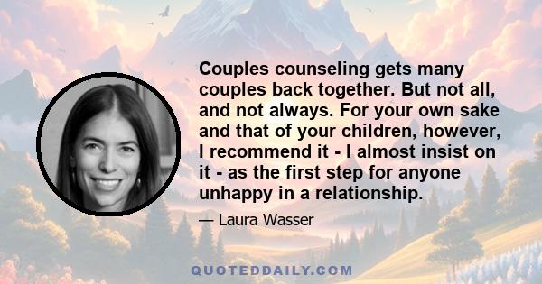 Couples counseling gets many couples back together. But not all, and not always. For your own sake and that of your children, however, I recommend it - I almost insist on it - as the first step for anyone unhappy in a