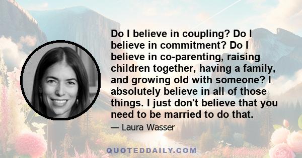 Do I believe in coupling? Do I believe in commitment? Do I believe in co-parenting, raising children together, having a family, and growing old with someone? I absolutely believe in all of those things. I just don't