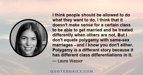 I think people should be allowed to do what they want to do. I think that it doesn't make sense for a certain class to be able to get married and be treated differently when others are not. But I don't equate polygamy