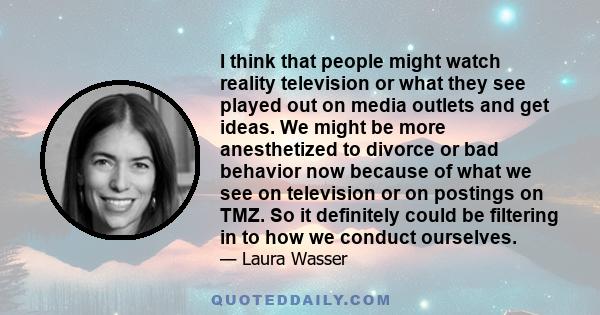 I think that people might watch reality television or what they see played out on media outlets and get ideas. We might be more anesthetized to divorce or bad behavior now because of what we see on television or on