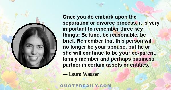 Once you do embark upon the separation or divorce process, it is very important to remember three key things: Be kind, be reasonable, be brief. Remember that this person will no longer be your spouse, but he or she will 