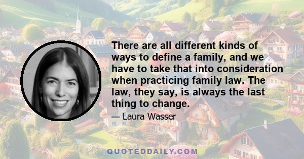 There are all different kinds of ways to define a family, and we have to take that into consideration when practicing family law. The law, they say, is always the last thing to change.