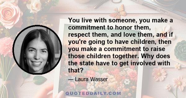 You live with someone, you make a commitment to honor them, respect them, and love them, and if you're going to have children, then you make a commitment to raise those children together. Why does the state have to get