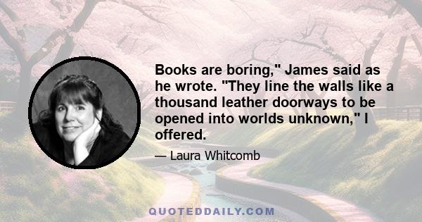 Books are boring, James said as he wrote. They line the walls like a thousand leather doorways to be opened into worlds unknown, I offered.