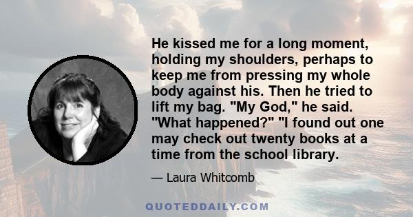 He kissed me for a long moment, holding my shoulders, perhaps to keep me from pressing my whole body against his. Then he tried to lift my bag. My God, he said. What happened? I found out one may check out twenty books