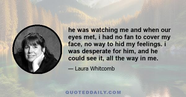 he was watching me and when our eyes met, i had no fan to cover my face, no way to hid my feelings. i was desperate for him, and he could see it, all the way in me.