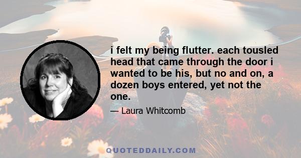 i felt my being flutter. each tousled head that came through the door i wanted to be his, but no and on, a dozen boys entered, yet not the one.