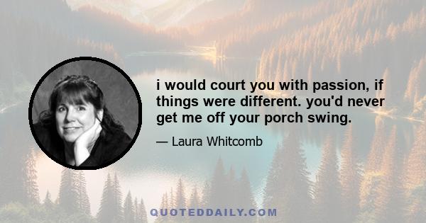 i would court you with passion, if things were different. you'd never get me off your porch swing.