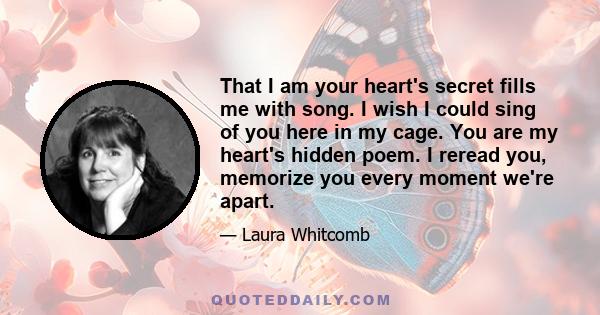 That I am your heart's secret fills me with song. I wish I could sing of you here in my cage. You are my heart's hidden poem. I reread you, memorize you every moment we're apart.