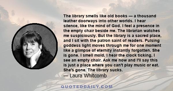 The library smells like old books — a thousand leather doorways into other worlds. I hear silence, like the mind of God. I feel a presence in the empty chair beside me. The librarian watches me suspiciously. But the