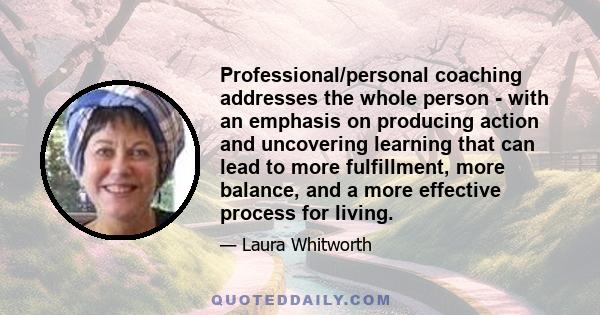 Professional/personal coaching addresses the whole person - with an emphasis on producing action and uncovering learning that can lead to more fulfillment, more balance, and a more effective process for living.