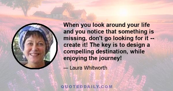 When you look around your life and you notice that something is missing, don't go looking for it -- create it! The key is to design a compelling destination, while enjoying the journey!