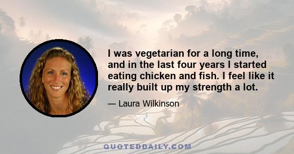 I was vegetarian for a long time, and in the last four years I started eating chicken and fish. I feel like it really built up my strength a lot.