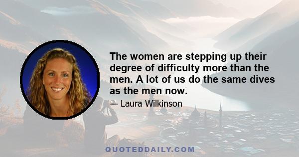 The women are stepping up their degree of difficulty more than the men. A lot of us do the same dives as the men now.