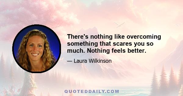 There's nothing like overcoming something that scares you so much. Nothing feels better.