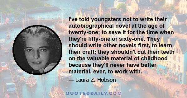 I've told youngsters not to write their autobiographical novel at the age of twenty-one; to save it for the time when they're fifty-one or sixty-one. They should write other novels first, to learn their craft; they