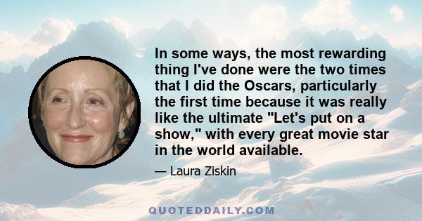 In some ways, the most rewarding thing I've done were the two times that I did the Oscars, particularly the first time because it was really like the ultimate Let's put on a show, with every great movie star in the