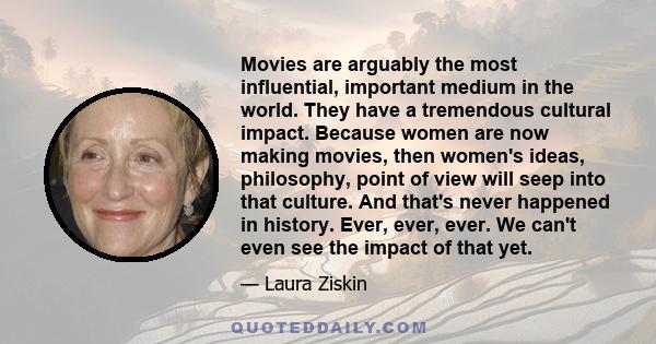 Movies are arguably the most influential, important medium in the world. They have a tremendous cultural impact. Because women are now making movies, then women's ideas, philosophy, point of view will seep into that