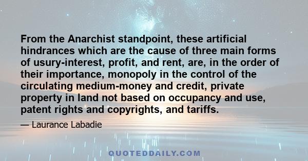 From the Anarchist standpoint, these artificial hindrances which are the cause of three main forms of usury-interest, profit, and rent, are, in the order of their importance, monopoly in the control of the circulating