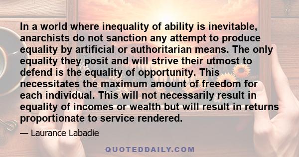 In a world where inequality of ability is inevitable, anarchists do not sanction any attempt to produce equality by artificial or authoritarian means. The only equality they posit and will strive their utmost to defend