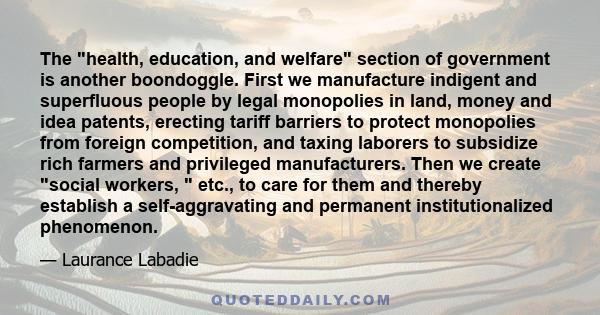 The health, education, and welfare section of government is another boondoggle. First we manufacture indigent and superfluous people by legal monopolies in land, money and idea patents, erecting tariff barriers to