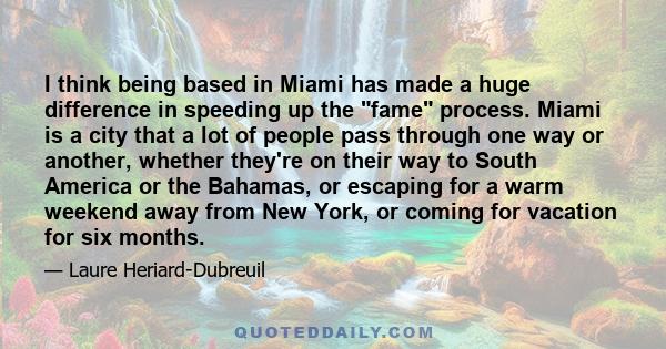 I think being based in Miami has made a huge difference in speeding up the fame process. Miami is a city that a lot of people pass through one way or another, whether they're on their way to South America or the