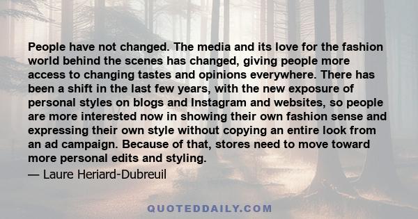 People have not changed. The media and its love for the fashion world behind the scenes has changed, giving people more access to changing tastes and opinions everywhere. There has been a shift in the last few years,