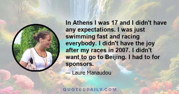 In Athens I was 17 and I didn't have any expectations. I was just swimming fast and racing everybody. I didn't have the joy after my races in 2007. I didn't want to go to Beijing. I had to for sponsors.